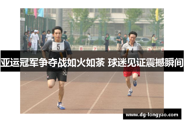 亚运冠军争夺战如火如荼 球迷见证震撼瞬间