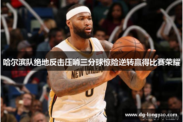 哈尔滨队绝地反击压哨三分球惊险逆转赢得比赛荣耀