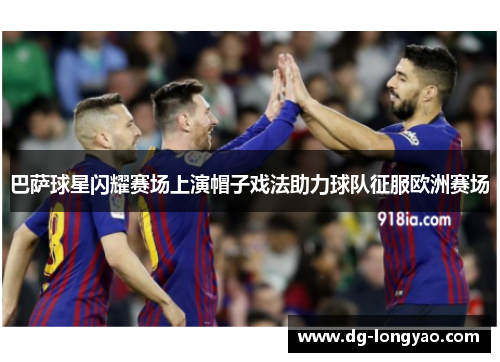 巴萨球星闪耀赛场上演帽子戏法助力球队征服欧洲赛场