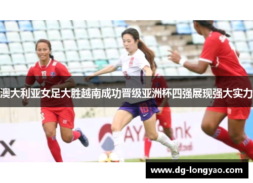 澳大利亚女足大胜越南成功晋级亚洲杯四强展现强大实力