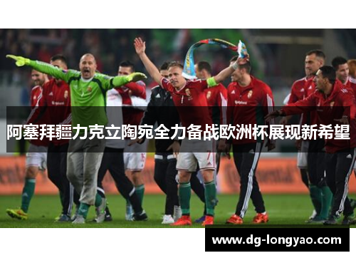 阿塞拜疆力克立陶宛全力备战欧洲杯展现新希望