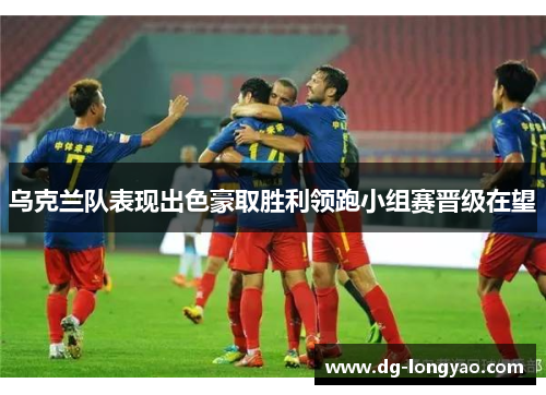 乌克兰队表现出色豪取胜利领跑小组赛晋级在望