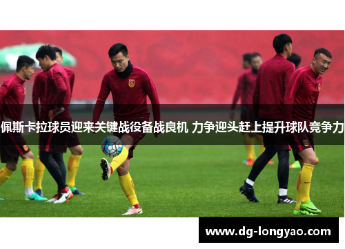 佩斯卡拉球员迎来关键战役备战良机 力争迎头赶上提升球队竞争力