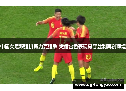 中国女足顽强拼搏力克强敌 凭借出色表现勇夺胜利再创辉煌