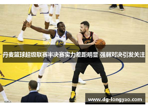 丹麦篮球超级联赛半决赛实力差距明显 强弱对决引发关注