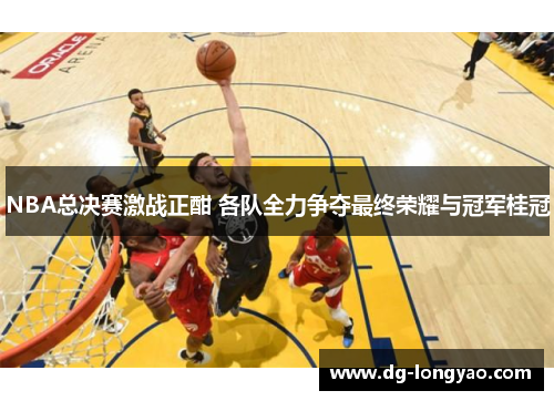 NBA总决赛激战正酣 各队全力争夺最终荣耀与冠军桂冠