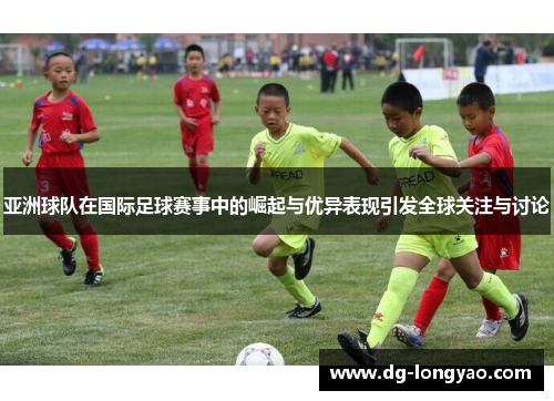 亚洲球队在国际足球赛事中的崛起与优异表现引发全球关注与讨论