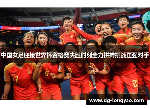 中国女足迎接世界杯资格赛决胜时刻全力拼搏挑战更强对手